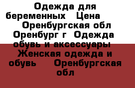 Одежда для беременных › Цена ­ 1 500 - Оренбургская обл., Оренбург г. Одежда, обувь и аксессуары » Женская одежда и обувь   . Оренбургская обл.